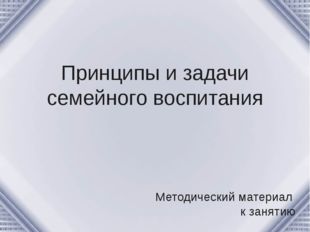 Принципы и задачи семейного воспитания Методический материал к занятию 