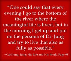 “One could say that every evening I go to the bottom of the river where the meaningful life is lived, but in the morning I get up and put on the persona of Dr. Jung and try to live that also as fully as possible.”