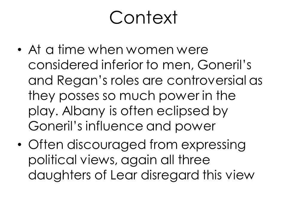 Context At a time when women were considered inferior to men, Goneril’s and Regan’s roles are controversial as they posses so much power in the play.
