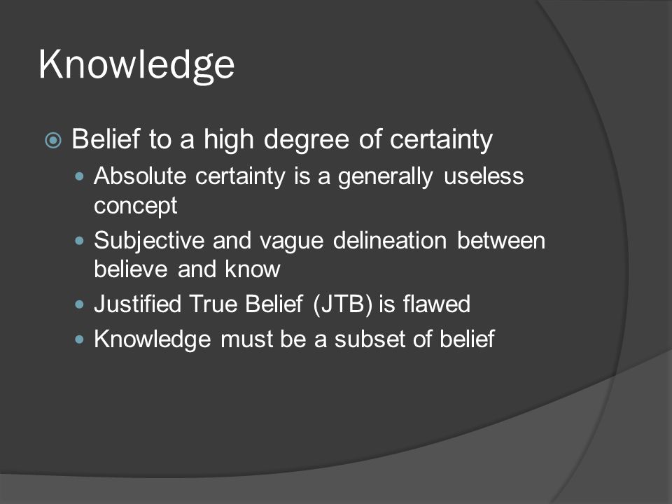 Knowledge  Belief to a high degree of certainty Absolute certainty is a generally useless concept Subjective and vague delineation between believe and know Justified True Belief (JTB) is flawed Knowledge must be a subset of belief