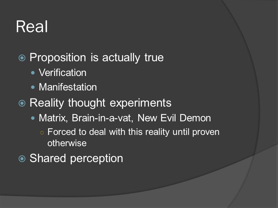 Real  Proposition is actually true Verification Manifestation  Reality thought experiments Matrix, Brain-in-a-vat, New Evil Demon ○ Forced to deal with this reality until proven otherwise  Shared perception