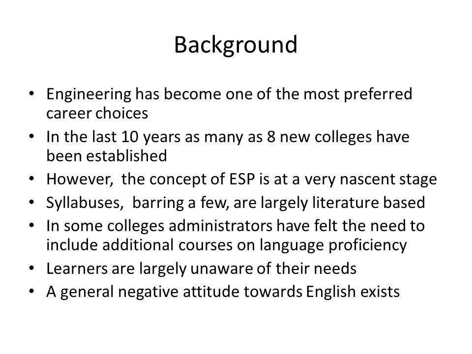 Background Engineering has become one of the most preferred career choices In the last 10 years as many as 8 new colleges have been established However, the concept of ESP is at a very nascent stage Syllabuses, barring a few, are largely literature based In some colleges administrators have felt the need to include additional courses on language proficiency Learners are largely unaware of their needs A general negative attitude towards English exists