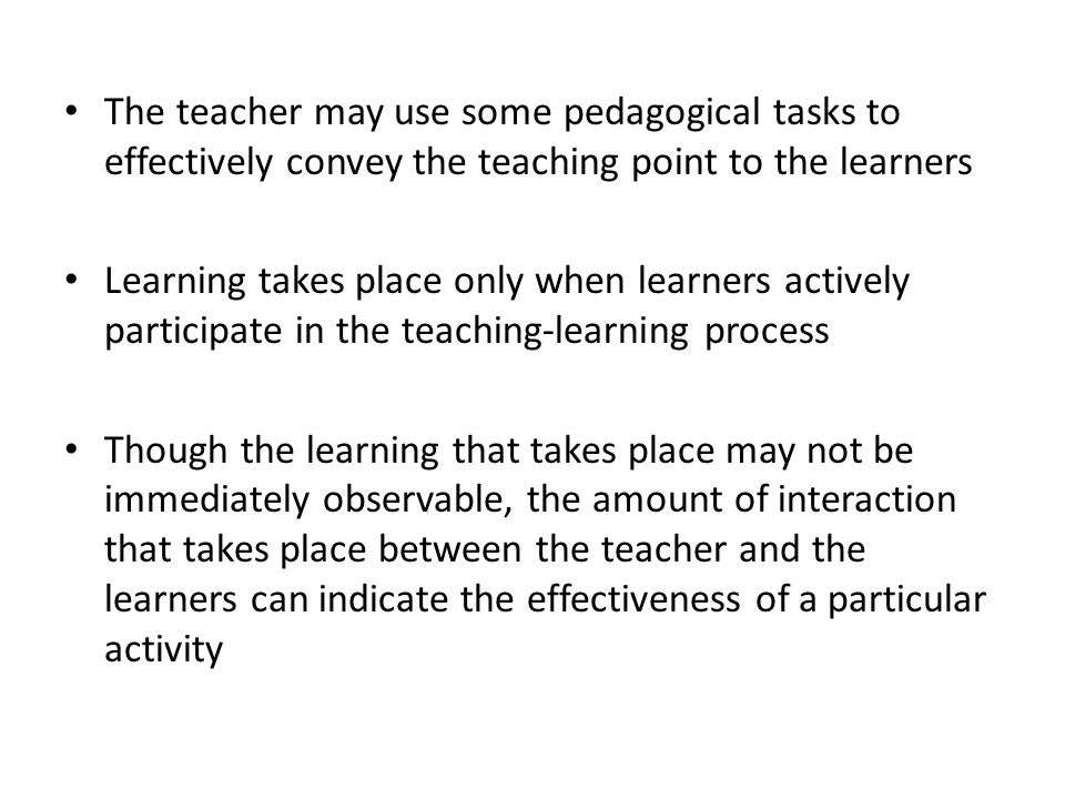 The teacher may use some pedagogical tasks to effectively convey the teaching point to the learners Learning takes place only when learners actively participate in the teaching-learning process Though the learning that takes place may not be immediately observable, the amount of interaction that takes place between the teacher and the learners can indicate the effectiveness of a particular activity