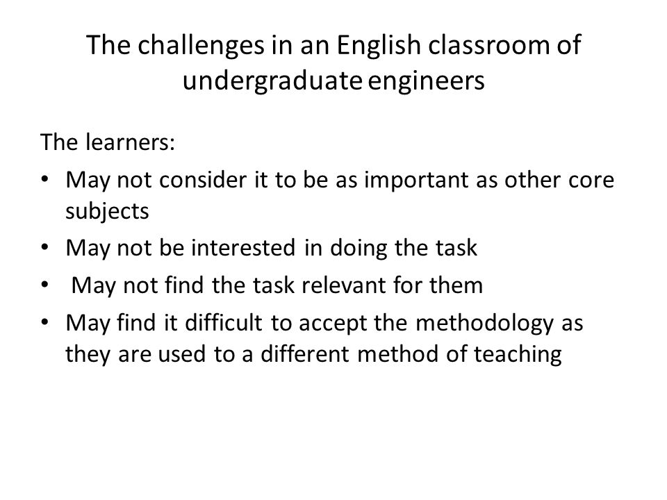 The challenges in an English classroom of undergraduate engineers The learners: May not consider it to be as important as other core subjects May not be interested in doing the task May not find the task relevant for them May find it difficult to accept the methodology as they are used to a different method of teaching