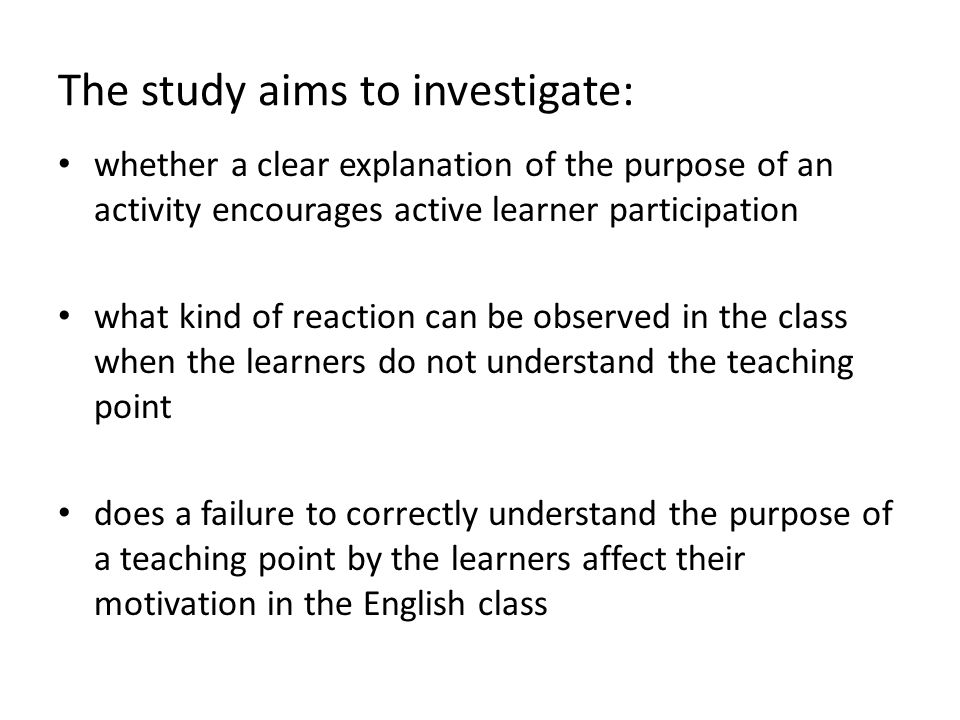 The study aims to investigate: whether a clear explanation of the purpose of an activity encourages active learner participation what kind of reaction can be observed in the class when the learners do not understand the teaching point does a failure to correctly understand the purpose of a teaching point by the learners affect their motivation in the English class