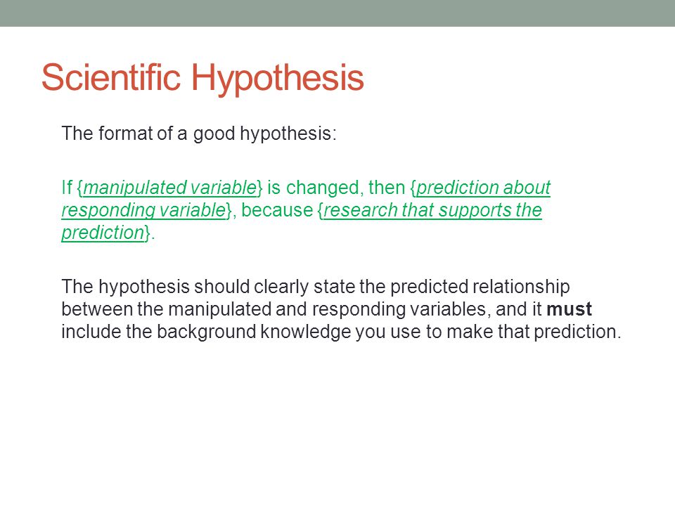 Scientific Hypothesis The format of a good hypothesis: If {manipulated variable} is changed, then {prediction about responding variable}, because {research that supports the prediction}.