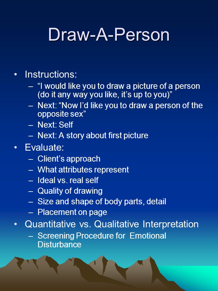 Draw-A-Person Instructions: – I would like you to draw a picture of a person (do it any way you like, it’s up to you) –Next: Now I’d like you to draw a person of the opposite sex –Next: Self –Next: A story about first picture Evaluate: –Client’s approach –What attributes represent –Ideal vs.