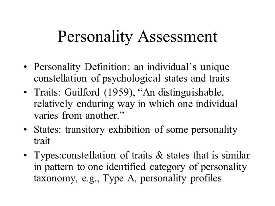 Personality Assessment Personality Definition: an individual’s unique constellation of psychological states and traits Traits: Guilford (1959), An distinguishable, relatively enduring way in which one individual varies from another. States: transitory exhibition of some personality trait Types:constellation of traits & states that is similar in pattern to one identified category of personality taxonomy, e.g., Type A, personality profiles