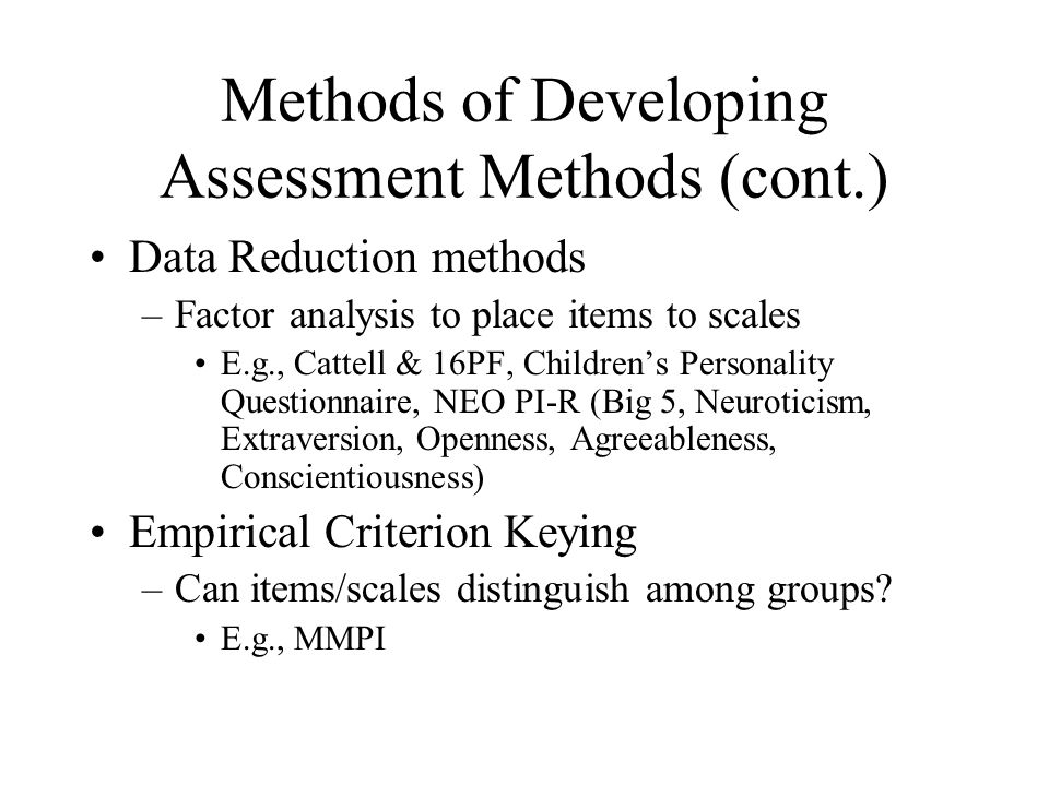 Methods of Developing Assessment Methods (cont.) Data Reduction methods –Factor analysis to place items to scales E.g., Cattell & 16PF, Children’s Personality Questionnaire, NEO PI-R (Big 5, Neuroticism, Extraversion, Openness, Agreeableness, Conscientiousness) Empirical Criterion Keying –Can items/scales distinguish among groups.