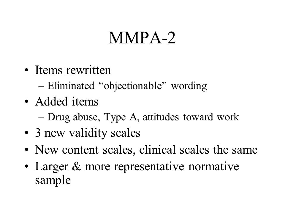 MMPA-2 Items rewritten –Eliminated objectionable wording Added items –Drug abuse, Type A, attitudes toward work 3 new validity scales New content scales, clinical scales the same Larger & more representative normative sample