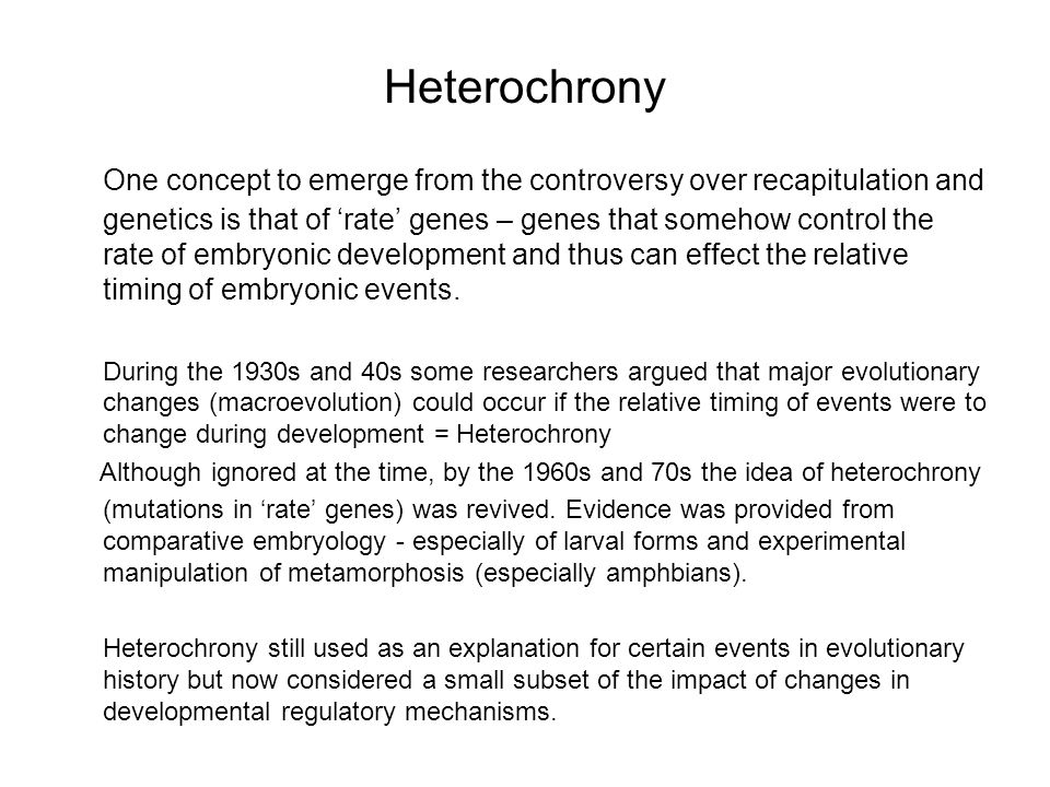 Heterochrony One concept to emerge from the controversy over recapitulation and genetics is that of ‘rate’ genes – genes that somehow control the rate of embryonic development and thus can effect the relative timing of embryonic events.