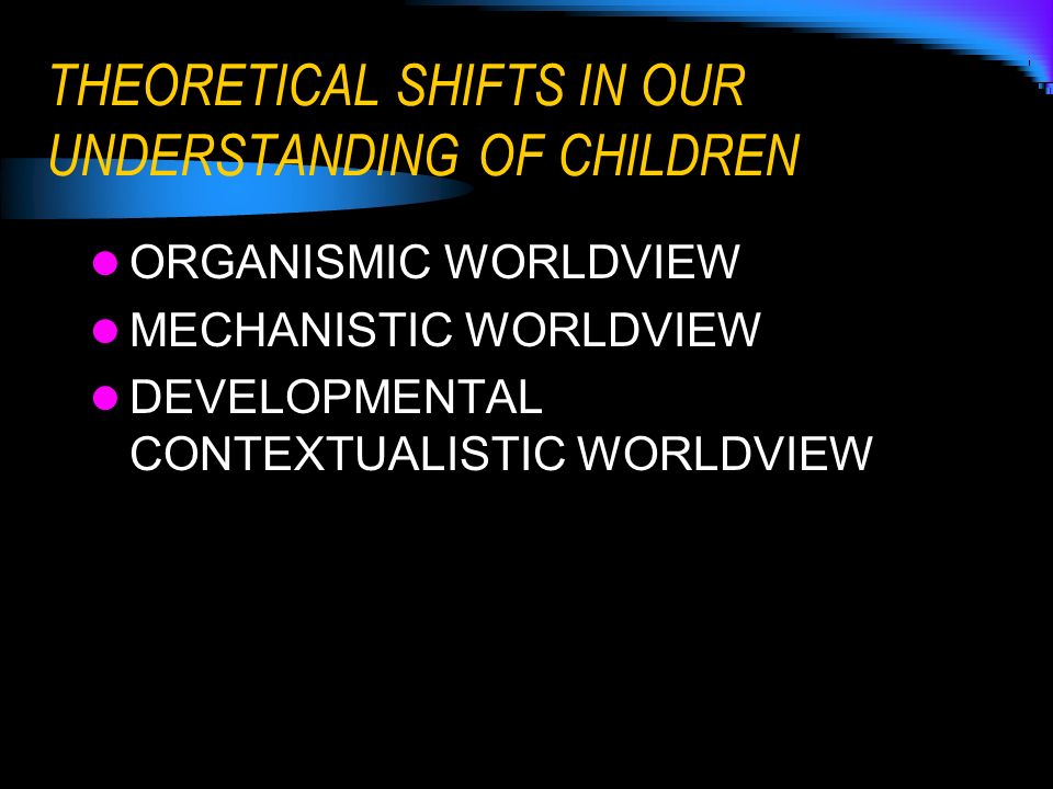 THEORETICAL SHIFTS IN OUR UNDERSTANDING OF CHILDREN ORGANISMIC WORLDVIEW MECHANISTIC WORLDVIEW DEVELOPMENTAL CONTEXTUALISTIC WORLDVIEW