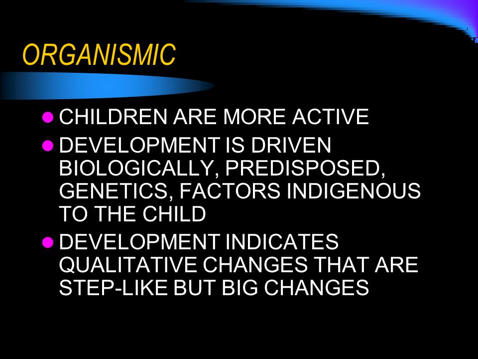 ORGANISMIC CHILDREN ARE MORE ACTIVE DEVELOPMENT IS DRIVEN BIOLOGICALLY, PREDISPOSED, GENETICS, FACTORS INDIGENOUS TO THE CHILD DEVELOPMENT INDICATES QUALITATIVE CHANGES THAT ARE STEP-LIKE BUT BIG CHANGES