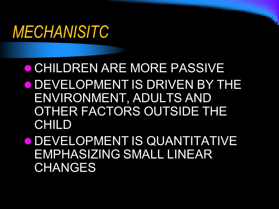 MECHANISITC CHILDREN ARE MORE PASSIVE DEVELOPMENT IS DRIVEN BY THE ENVIRONMENT, ADULTS AND OTHER FACTORS OUTSIDE THE CHILD DEVELOPMENT IS QUANTITATIVE EMPHASIZING SMALL LINEAR CHANGES
