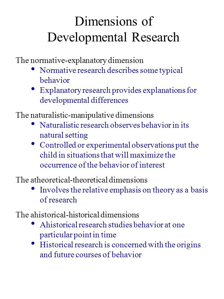 Dimensions of Developmental Research The normative-explanatory dimension Normative research describes some typical behavior Explanatory research provides explanations for developmental differences The naturalistic-manipulative dimensions Naturalistic research observes behavior in its natural setting Controlled or experimental observations put the child in situations that will maximize the occurrence of the behavior of interest The atheoretical-theoretical dimensions Involves the relative emphasis on theory as a basis of research The ahistorical-historical dimensions Ahistorical research studies behavior at one particular point in time Historical research is concerned with the origins and future courses of behavior