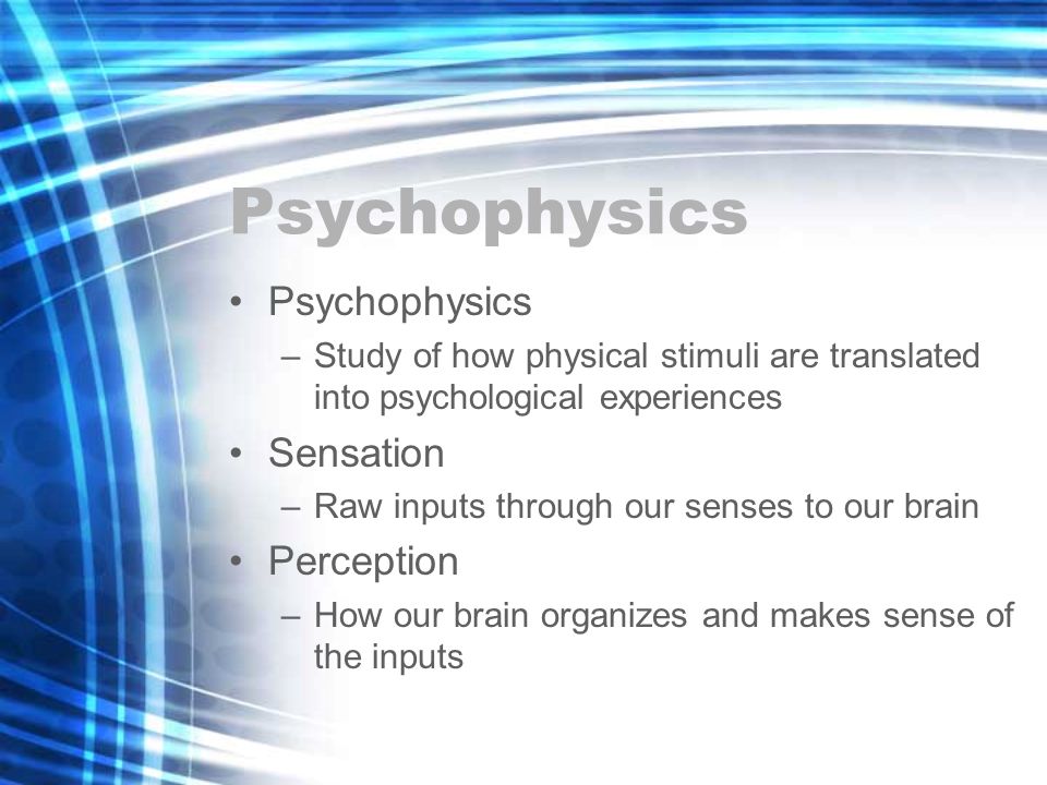 Psychophysics –Study of how physical stimuli are translated into psychological experiences Sensation –Raw inputs through our senses to our brain Perception –How our brain organizes and makes sense of the inputs