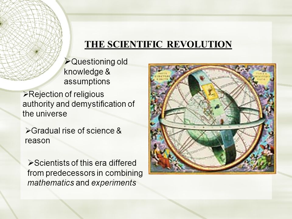 THE SCIENTIFIC REVOLUTION  Questioning old knowledge & assumptions  Rejection of religious authority and demystification of the universe  Gradual rise of science & reason  Scientists of this era differed from predecessors in combining mathematics and experiments