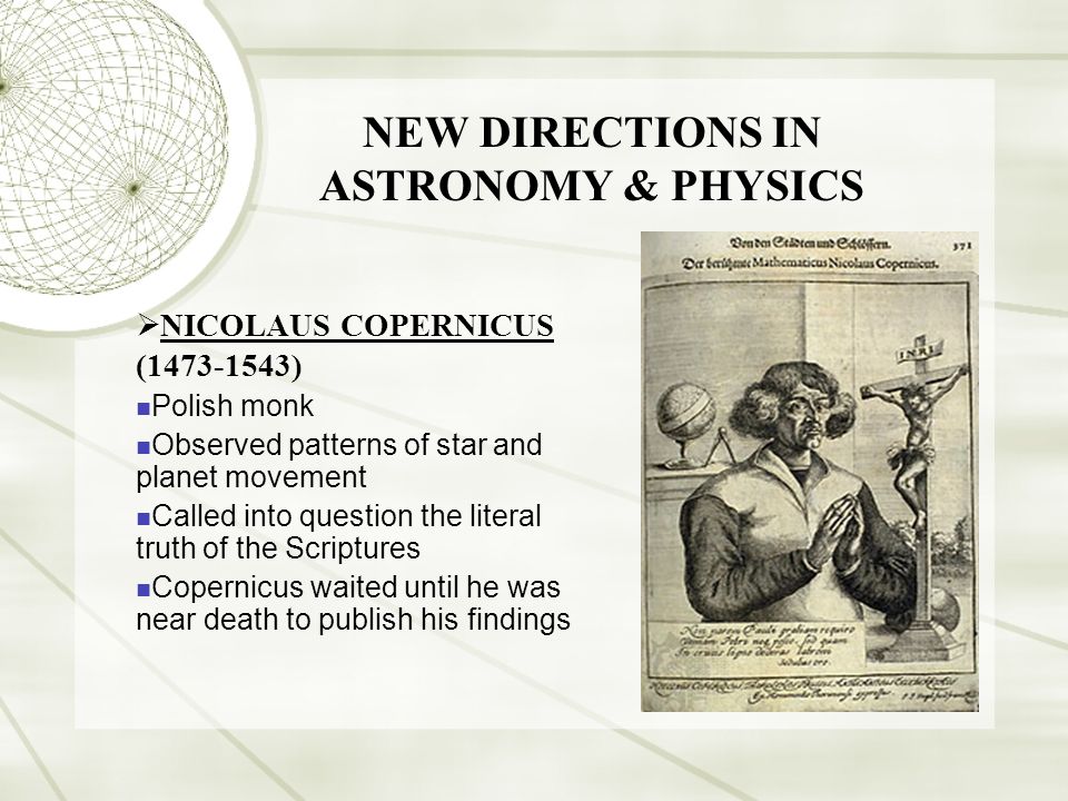 NEW DIRECTIONS IN ASTRONOMY & PHYSICS  NICOLAUS COPERNICUS ( ) Polish monk Observed patterns of star and planet movement Called into question the literal truth of the Scriptures Copernicus waited until he was near death to publish his findings