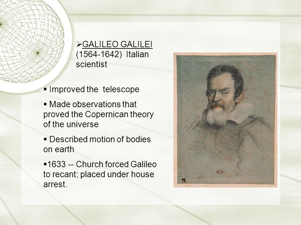  GALILEO GALILEI ( ) Italian scientist  Improved the telescope  Made observations that proved the Copernican theory of the universe  Described motion of bodies on earth  Church forced Galileo to recant; placed under house arrest.