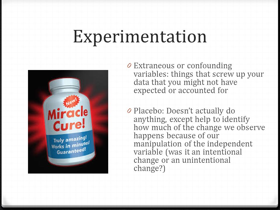 Experimentation 0 Extraneous or confounding variables: things that screw up your data that you might not have expected or accounted for 0 Placebo: Doesn’t actually do anything, except help to identify how much of the change we observe happens because of our manipulation of the independent variable (was it an intentional change or an unintentional change )