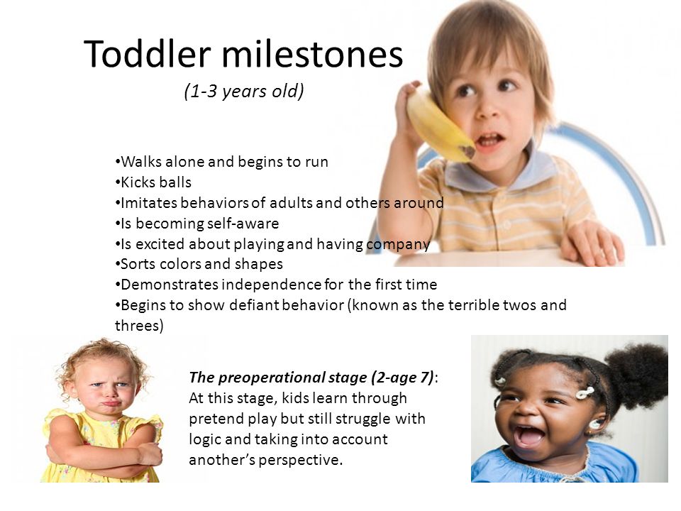 Toddler milestones (1-3 years old) Walks alone and begins to run Kicks balls Imitates behaviors of adults and others around Is becoming self-aware Is excited about playing and having company Sorts colors and shapes Demonstrates independence for the first time Begins to show defiant behavior (known as the terrible twos and threes) The preoperational stage (2-age 7): At this stage, kids learn through pretend play but still struggle with logic and taking into account another’s perspective.