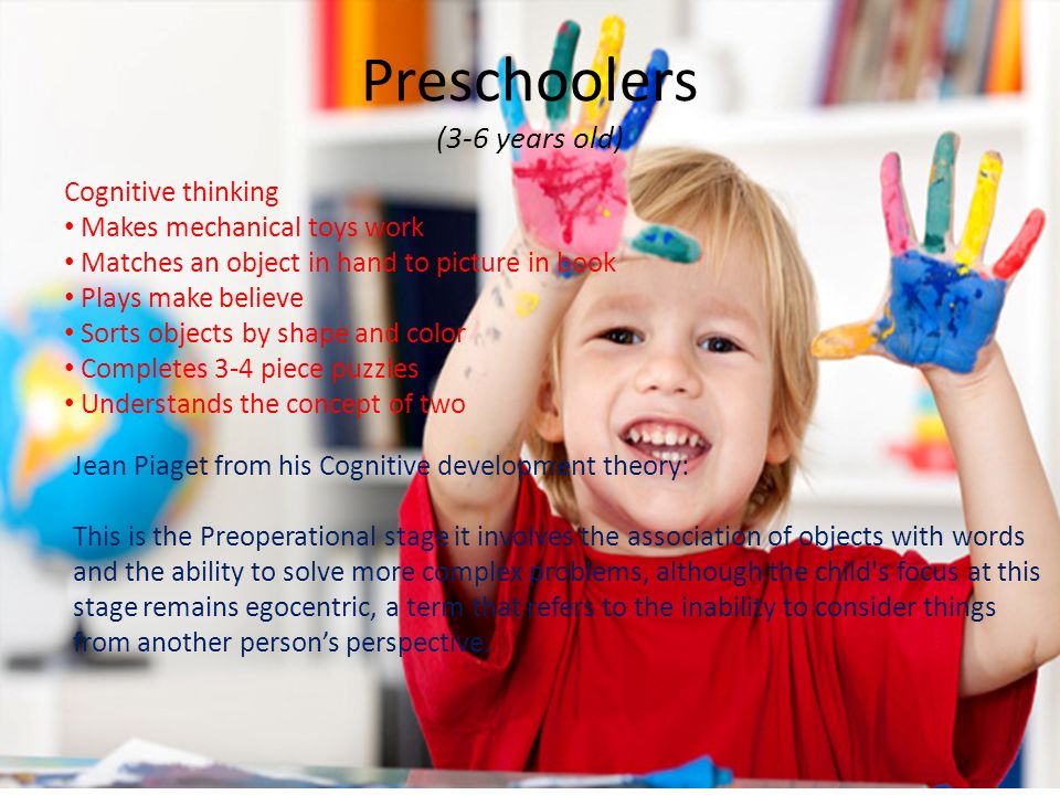 Preschoolers (3-6 years old) Cognitive thinking Makes mechanical toys work Matches an object in hand to picture in book Plays make believe Sorts objects by shape and color Completes 3-4 piece puzzles Understands the concept of two Jean Piaget from his Cognitive development theory: This is the Preoperational stage it involves the association of objects with words and the ability to solve more complex problems, although the child s focus at this stage remains egocentric, a term that refers to the inability to consider things from another person’s perspective.