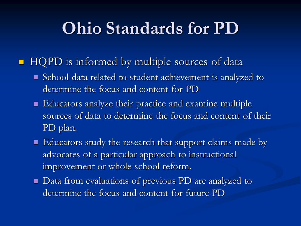 Ohio Standards for PD HQPD is informed by multiple sources of data HQPD is informed by multiple sources of data School data related to student achievement is analyzed to determine the focus and content for PD School data related to student achievement is analyzed to determine the focus and content for PD Educators analyze their practice and examine multiple sources of data to determine the focus and content of their PD plan.