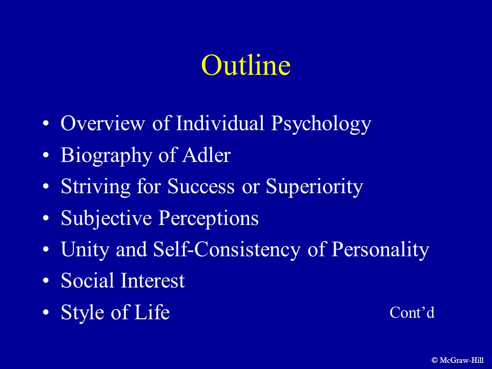 Outline Overview of Individual Psychology Biography of Adler Striving for Success or Superiority Subjective Perceptions Unity and Self-Consistency of Personality Social Interest Style of Life Cont’d © McGraw-Hill