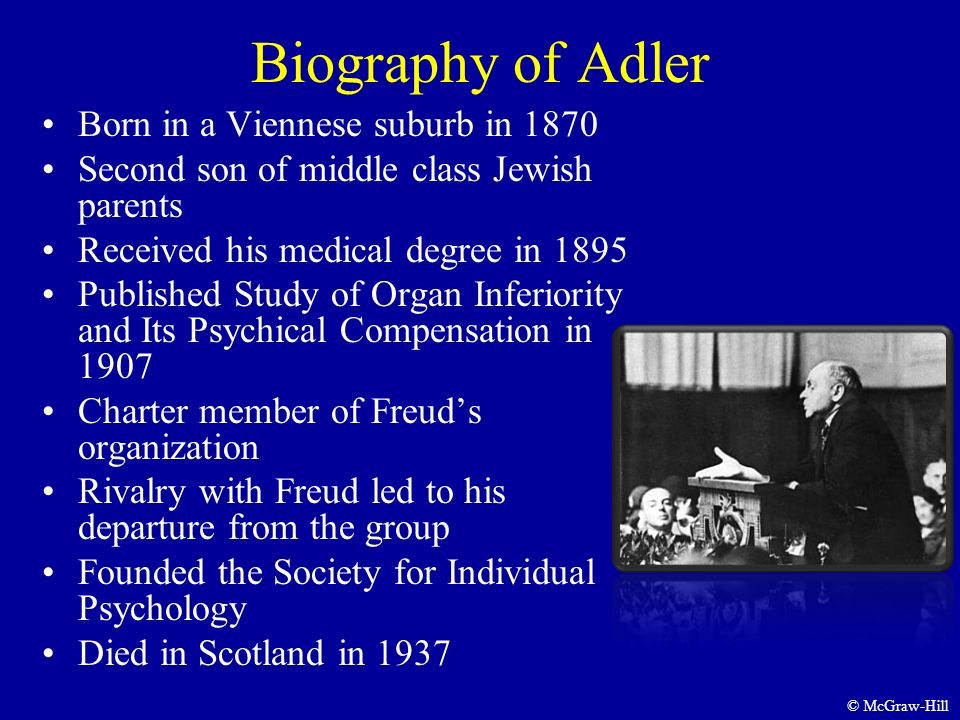 Biography of Adler Born in a Viennese suburb in 1870 Second son of middle class Jewish parents Received his medical degree in 1895 Published Study of Organ Inferiority and Its Psychical Compensation in 1907 Charter member of Freud’s organization Rivalry with Freud led to his departure from the group Founded the Society for Individual Psychology Died in Scotland in 1937 © McGraw-Hill