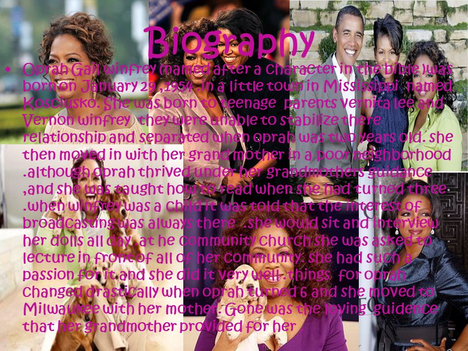 Biography Oprah Gail winfrey (named after a character in the bible )was born on January 29,1954.in a little town in Mississippi named Kosciusko.