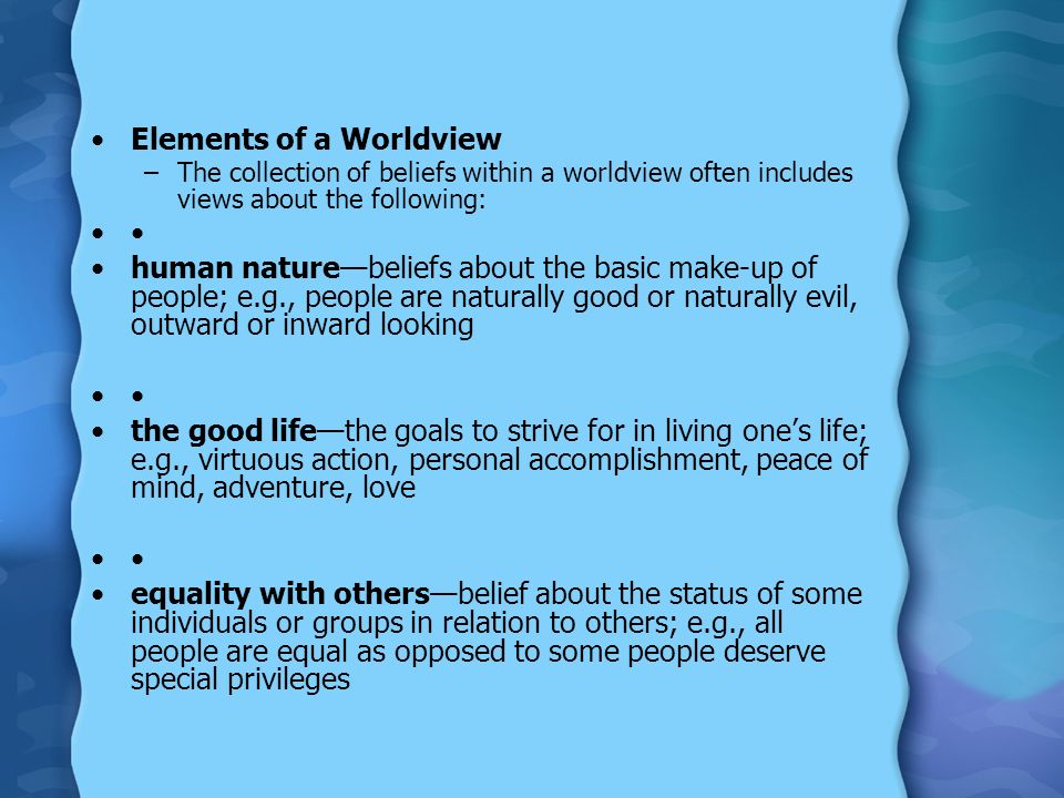 Elements of a Worldview –The collection of beliefs within a worldview often includes views about the following: human nature—beliefs about the basic make-up of people; e.g., people are naturally good or naturally evil, outward or inward looking the good life—the goals to strive for in living one’s life; e.g., virtuous action, personal accomplishment, peace of mind, adventure, love equality with others—belief about the status of some individuals or groups in relation to others; e.g., all people are equal as opposed to some people deserve special privileges