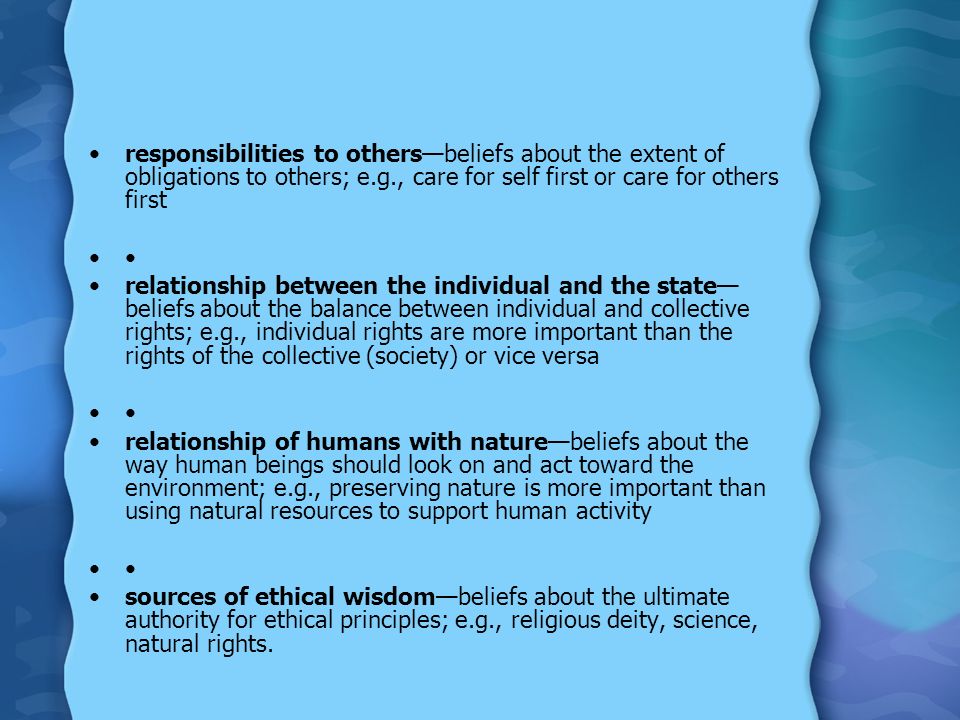 responsibilities to others—beliefs about the extent of obligations to others; e.g., care for self first or care for others first relationship between the individual and the state— beliefs about the balance between individual and collective rights; e.g., individual rights are more important than the rights of the collective (society) or vice versa relationship of humans with nature—beliefs about the way human beings should look on and act toward the environment; e.g., preserving nature is more important than using natural resources to support human activity sources of ethical wisdom—beliefs about the ultimate authority for ethical principles; e.g., religious deity, science, natural rights.