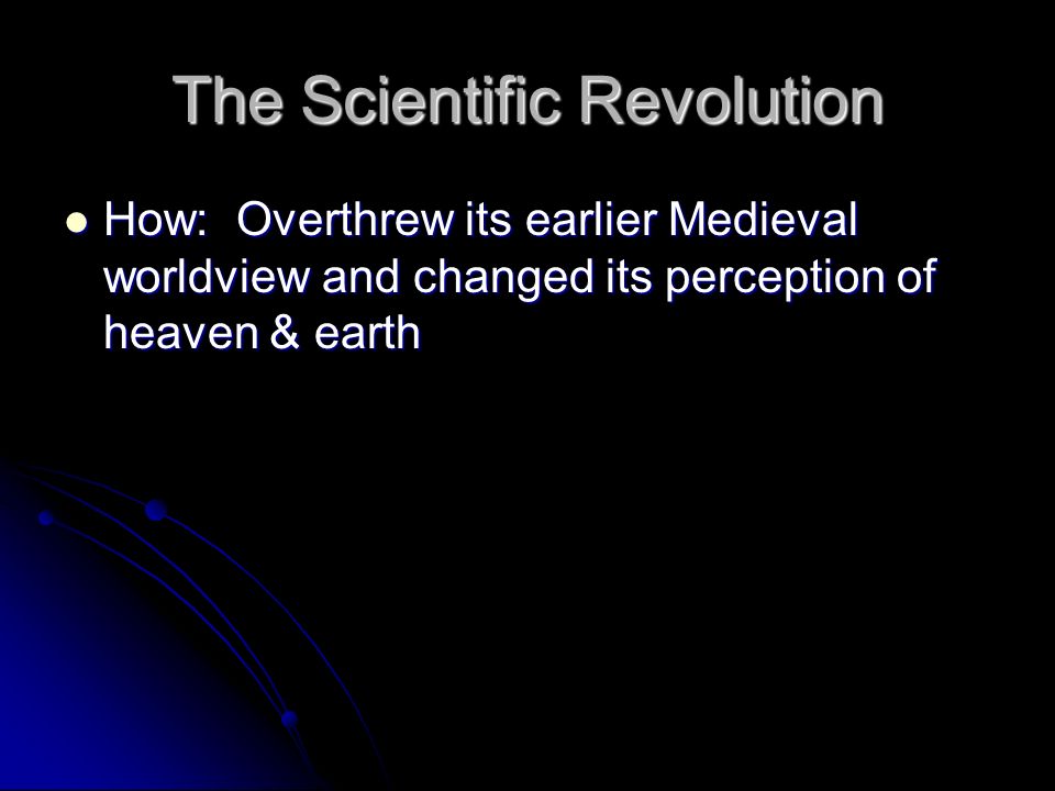 The Scientific Revolution How: Overthrew its earlier Medieval worldview and changed its perception of heaven & earth How: Overthrew its earlier Medieval worldview and changed its perception of heaven & earth