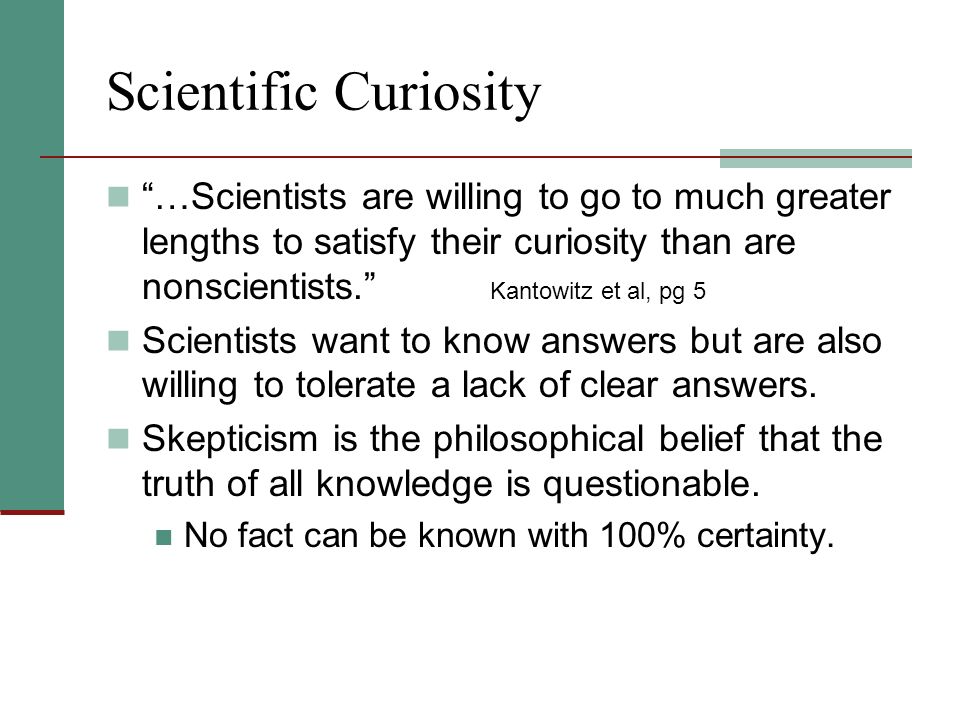 Scientific Curiosity …Scientists are willing to go to much greater lengths to satisfy their curiosity than are nonscientists. Kantowitz et al, pg 5 Scientists want to know answers but are also willing to tolerate a lack of clear answers.
