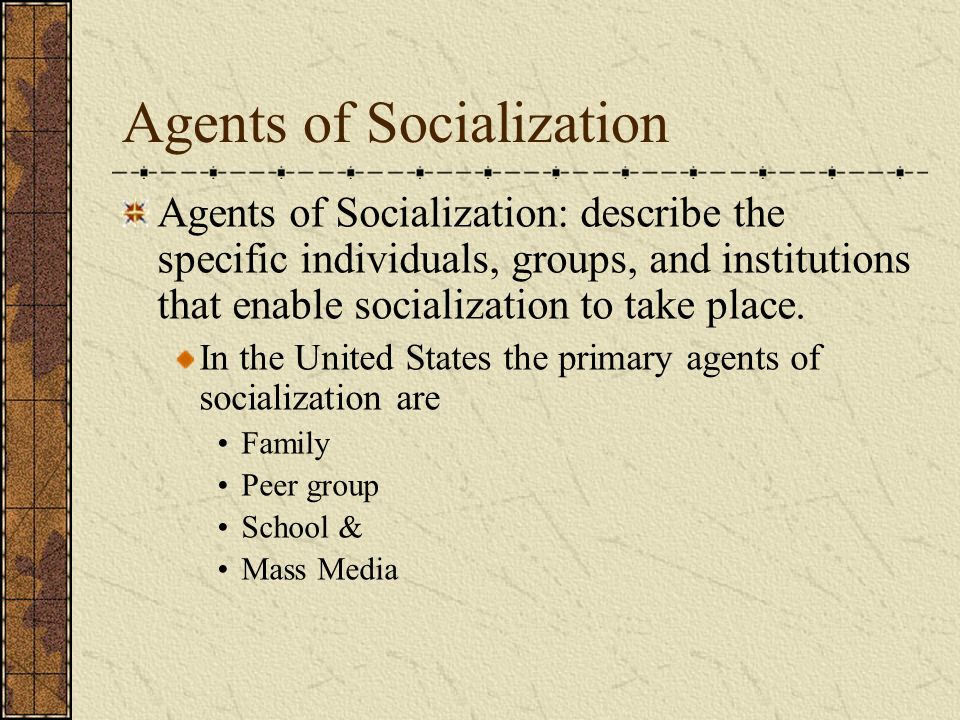 Agents of Socialization Agents of Socialization: describe the specific individuals, groups, and institutions that enable socialization to take place.