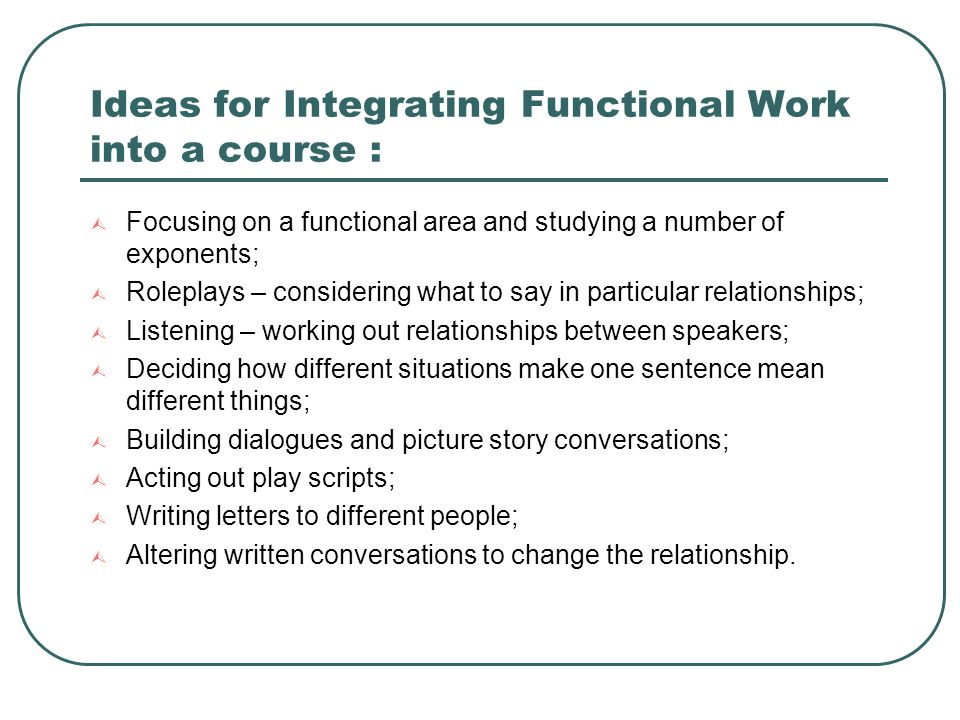 Ideas for Integrating Functional Work into a course :  Focusing on a functional area and studying a number of exponents;  Roleplays – considering what to say in particular relationships;  Listening – working out relationships between speakers;  Deciding how different situations make one sentence mean different things;  Building dialogues and picture story conversations;  Acting out play scripts;  Writing letters to different people;  Altering written conversations to change the relationship.