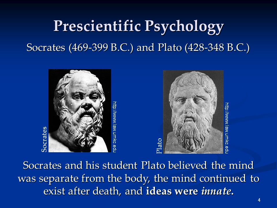 4 Prescientific Psychology Socrates ( B.C.) and Plato ( B.C.) Socrates and his student Plato believed the mind was separate from the body, the mind continued to exist after death, and ideas were innate.