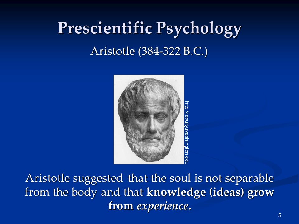 5 Prescientific Psychology Aristotle ( B.C.) Aristotle suggested that the soul is not separable from the body and that knowledge (ideas) grow from experience.