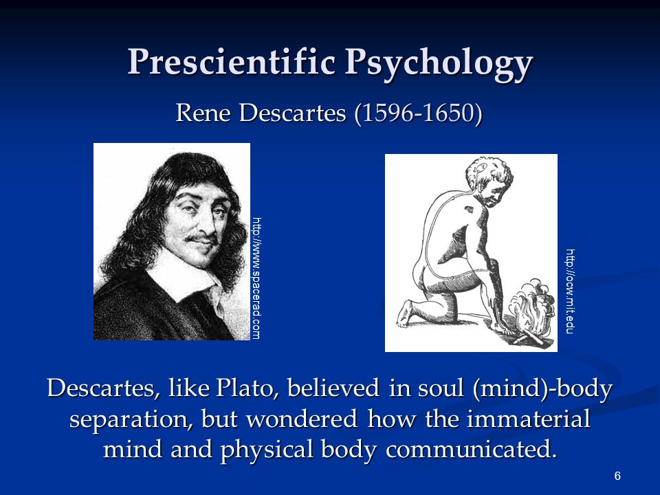 6 Prescientific Psychology Rene Descartes ( ) Descartes, like Plato, believed in soul (mind)-body separation, but wondered how the immaterial mind and physical body communicated.