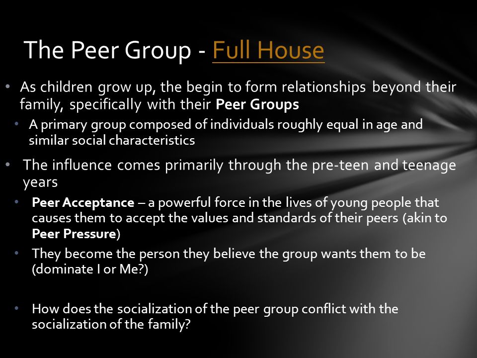 As children grow up, the begin to form relationships beyond their family, specifically with their Peer Groups A primary group composed of individuals roughly equal in age and similar social characteristics The influence comes primarily through the pre-teen and teenage years Peer Acceptance – a powerful force in the lives of young people that causes them to accept the values and standards of their peers (akin to Peer Pressure) They become the person they believe the group wants them to be (dominate I or Me ) How does the socialization of the peer group conflict with the socialization of the family.