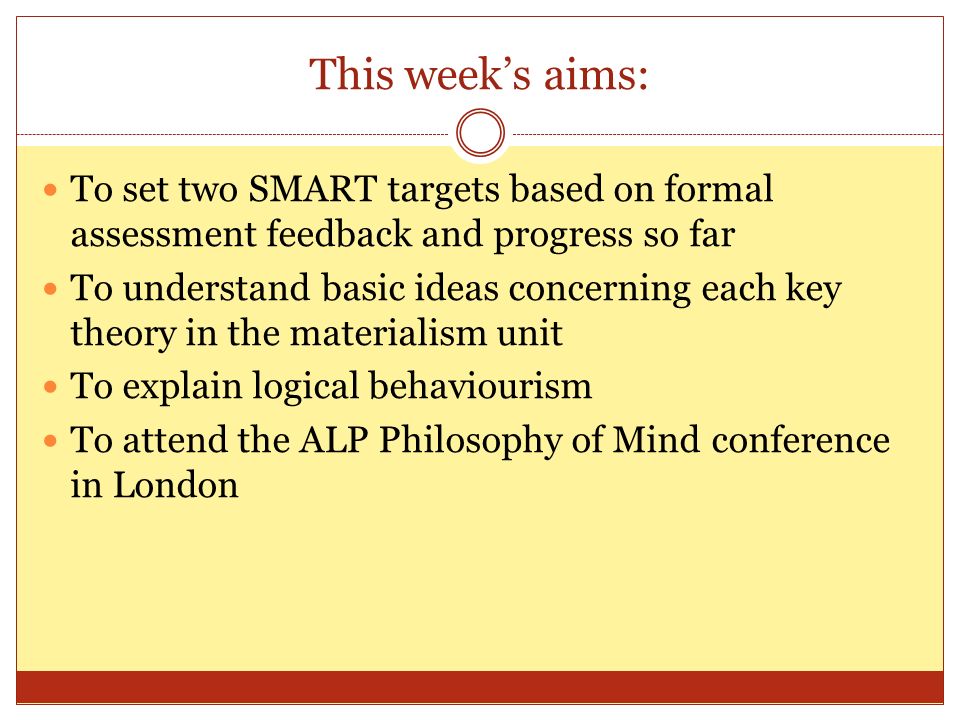 This week’s aims: To set two SMART targets based on formal assessment feedback and progress so far To understand basic ideas concerning each key theory in the materialism unit To explain logical behaviourism To attend the ALP Philosophy of Mind conference in London