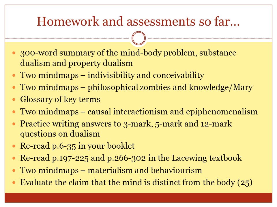 Homework and assessments so far… 300-word summary of the mind-body problem, substance dualism and property dualism Two mindmaps – indivisibility and conceivability Two mindmaps – philosophical zombies and knowledge/Mary Glossary of key terms Two mindmaps – causal interactionism and epiphenomenalism Practice writing answers to 3-mark, 5-mark and 12-mark questions on dualism Re-read p.6-35 in your booklet Re-read p and p in the Lacewing textbook Two mindmaps – materialism and behaviourism Evaluate the claim that the mind is distinct from the body (25)