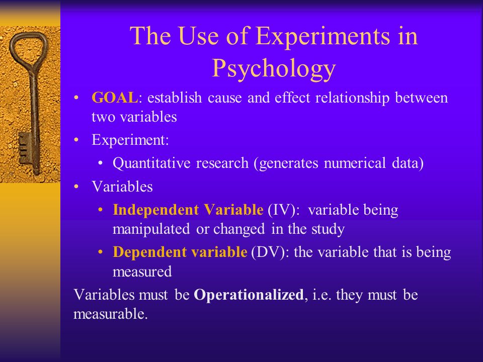 The Use of Experiments in Psychology GOAL: establish cause and effect relationship between two variables Experiment: Quantitative research (generates numerical data) Variables Independent Variable (IV): variable being manipulated or changed in the study Dependent variable (DV): the variable that is being measured Variables must be Operationalized, i.e.