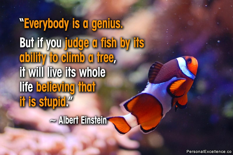 Inspirational Quote: “Everybody is a genius. But if you judge a fish by its ability to climb a tree, it will live its whole life believing that it is stupid.” ~ Albert Einstein