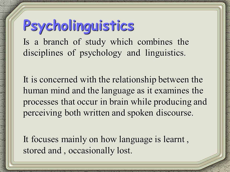 Psycholinguistics Is a branch of study which combines the disciplines of psychology and linguistics.